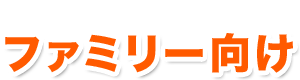 お子様も一緒に楽しめる「ファミリー向け」